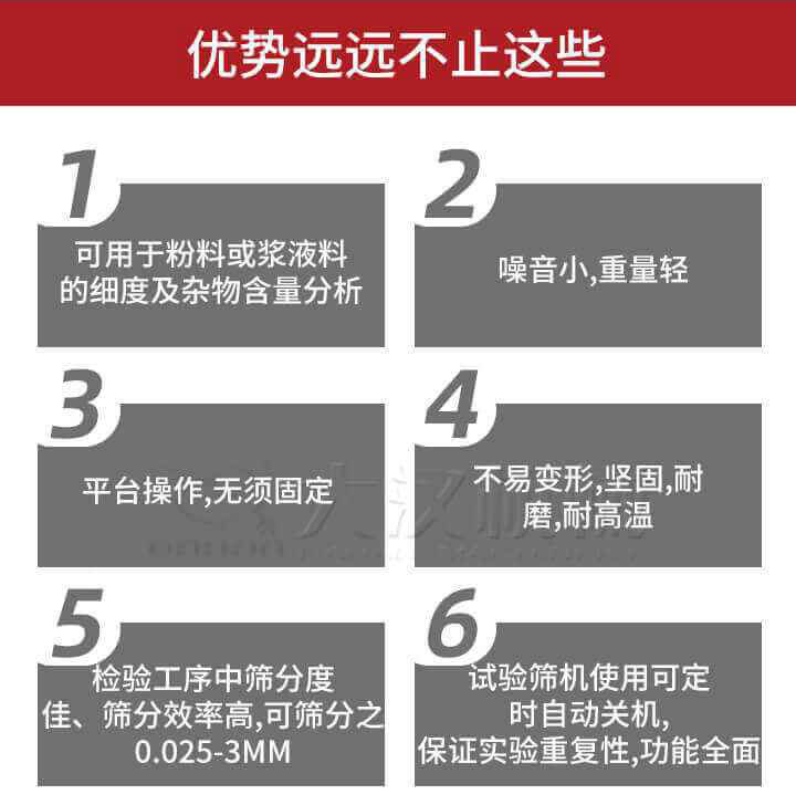 試驗篩優(yōu)勢：1，可用于粉料或漿液料的細度及雜物含量分析。2，噪音小，重量輕。3，平臺操作，無須固定。4，不易變形，堅固，耐磨，耐高溫。5，檢驗工序中篩分度佳，篩分效率高，可篩分之0.025-3MM6，試驗篩機使用可定時自動關機保證實驗重復性，功能全面。